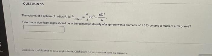 ist
QUESTION 15
The volume of a sphere of radius R, is: V
4
3R³
=
*D3
How many significant digits should be in the calculated density of a sphere with a diameter of 1.353 cm and a mass of 4.35 grams?
sphere
6
Click Save and Submit to save and submit. Click Save All Answers to save all anneers.