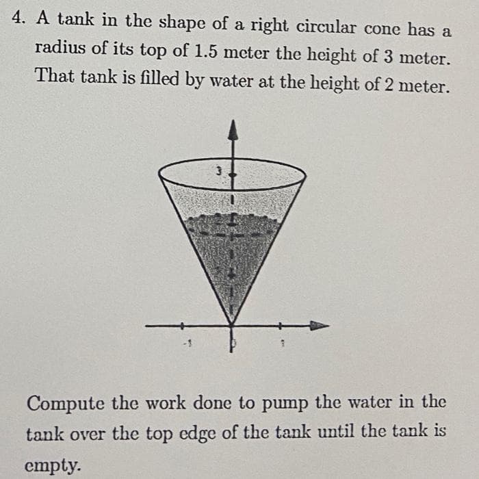 4. A tank in the shape of a right circular cone has a
radius of its top of 1.5 meter the height of 3 meter.
That tank is filled by water at the height of 2 meter.
-1
Compute the work done to pump the water in the
tank over the top edge of the tank until the tank is
empty.