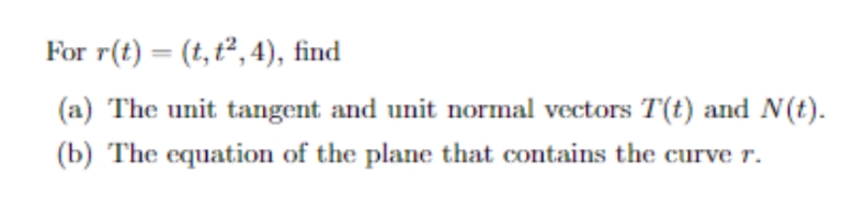 For r(t) = (t, t²,4), find
(a) The unit tangent and unit normal vectors T(t) and N(t).
(b) The equation of the plane that contains the curve r.