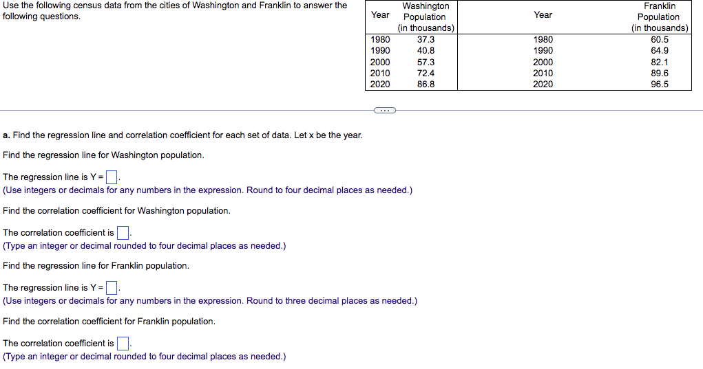 Use the following census data from the cities of Washington and Franklin to answer the
following questions.
a. Find the regression line and correlation coefficient for each set of data. Let x be the year.
Find the regression line for Washington population.
The correlation coefficient is
(Type an integer or decimal rounded to four decimal places as needed.)
Find the regression line for Franklin population.
Year
1980
1990
The correlation coefficient is
(Type an integer or decimal rounded to four decimal places as needed.)
2000
2010
2020
←
The regression line is Y=.
(Use integers or decimals for any numbers in the expression. Round to four decimal places as needed.)
Find the correlation coefficient for Washington population.
Washington
Population
(in thousands)
37.3
40.8
57.3
72.4
86.8
The regression line is Y=.
(Use integers or decimals for any numbers in the expression. Round to three decimal places as needed.)
Find the correlation coefficient for Franklin population.
Year
1980
1990
2000
2010
2020
Franklin
Population
(in thousands)
60.5
64.9
82.1
89.6
96.5