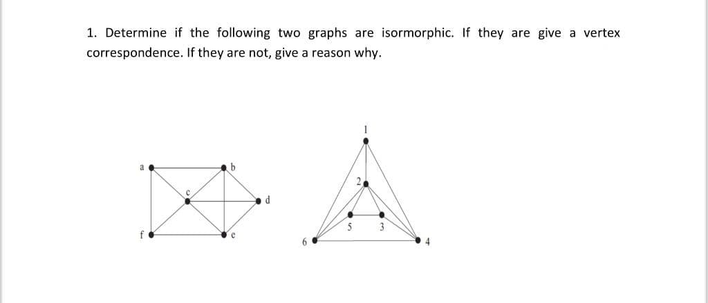 1. Determine if the following two graphs are isormorphic. If they are give a vertex
correspondence. If they are not, give a reason why.
a
C
b
e
d