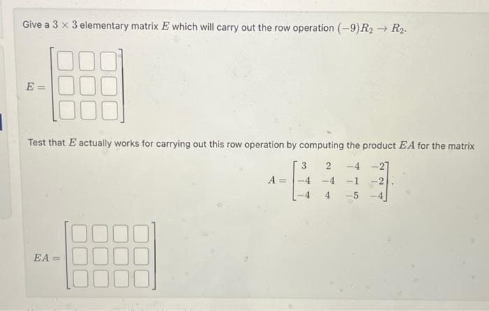 Give a 3 x 3 elementary matrix E which will carry out the row operation (-9) R2 → R₂.
E=
Test that E actually works for carrying out this row operation by computing the product EA for the matrix
2
-4
EA=
A =
3