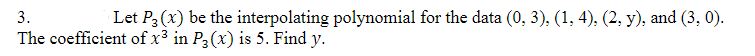 3.
Let P3 (x) be the interpolating polynomial for the data (0, 3), (1, 4), (2, y), and (3, 0).
The coefficient of x3 in P3 (x) is 5. Find y.