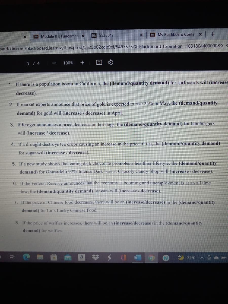 Bb 5535547
H My Blackboard Conte x
Bb Module 01: Fundamer x
pardcdn.com/blackboard.learn.xythos.prod/5a25b62cdb9cf/5497575?X-Blackboard-Expiration=1631804400000&X-B
1 / 4
100%
1. If there is a population boom in California, the (demand/quantity demand) for surfboards will (increase
decrease).
2. If market experts announce that price of gold is expected to rise 25% in May, the (demand/quantity
demand) for gold will (increase / decrease) in April.
3. If Kroger announces a price decrease on hot dogs, the (demand/quantity demand) for hamburgers
will (increase / decrease).
4. If a drought destroys tea crops causing an inerease in the price of tea, the (demand/quantity demand)
for sugar will (increase / decrease).
5. If a new study shows that eating dark chocolate promotes a healthier lifestyle, the (demand/quantity
demand) for Ghirardelli 92% Intense Dark bars at Chocoly Candy Shop will (increase / decrease).
6. If the Federal Reserve announces that the economy is booming and unemployment is at an all time
low, the (demand/quantity demand) for cars will (increase / decrease).
7. If the price of Chinese food decreases, there will be an (increase/decrease) in the (demand/quantity
demand) for Lu's Lucky Chinese Food.
8. If the price of waffles increases, there will be an (inerease/decrease) in the (demand/quantity
demand) for waffles.
73°F
