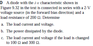 0 A diode with the i-v characteristic shown in
Figure 9.32 in the text is connected in series with a 2-V
voltage source (in the forward blas direction) and a
load resistance of 200 2. Determine
a. The load current and voltage.
b. The power dissipated by the diode.
c. The load current and voltage if the load is changed
to 100 2 and 300 2.
