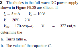 2 The diodes in the full-wave DC power supply
shown in Figure P9.38 are silicon. If
L = 5 mA
V, = 20% = 2 V
Vị = 10 V
Vine = 170 cos(wt)
w = 377 rad/s
determine the
a. Turns ratio n.
b. The value of the capacitor C.
