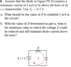 9 Assume that the diode in Figure P9.19 requires a
minimum current of 1 mA to be above the knee of its
iv characteristic. Use V, = 0.7 V.
a. What should be the value of R to establish 5 mA in
the circult?
b. With the value of R determined in part a, what is
the minimum value to which the voltage E could
be reduced and still maintain diode current above
the knee?
E = 5 V-
