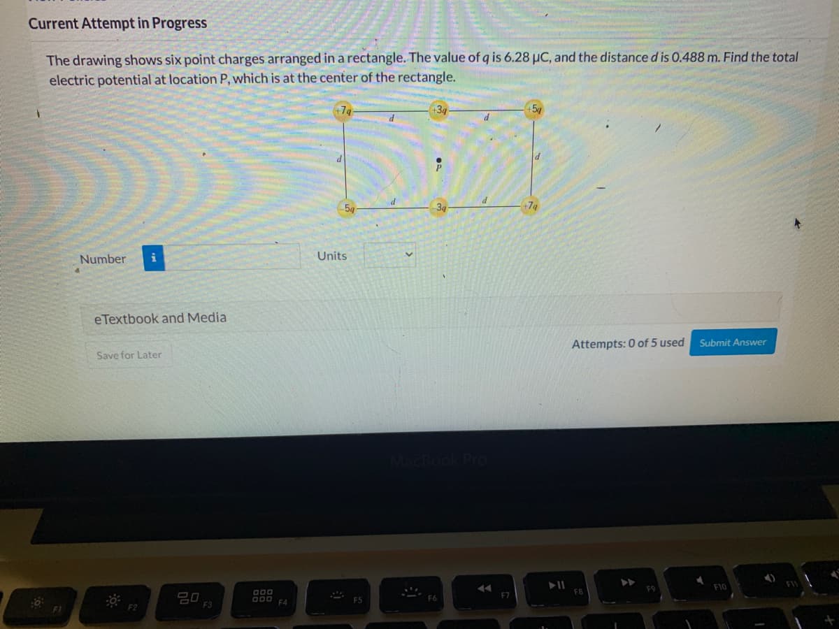 Current Attempt in Progress
The drawing shows six point charges arranged in a rectangle. The value of q is 6.28 µC, and the distanced is 0.488 m. Find the total
electric potential at location P, which is at the center of the rectangle.
+3g
34
+7g
Number
Units
eTextbook and Media
Attempts: 0 of 5 used
Submit Answer
Save for Later
F10
D00
O00
F4
F2
F3
