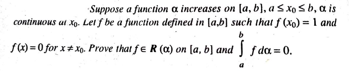 Suppose a function ɑ increases on [a, b}, a S xoSb, a is
continuous at xo. Let f be a function defined in [a,b] such that f (xo) = 1 and
%3D
f (x) = 0 for x# Xo. Prove that fe R (a) on [a, b] and f da = 0.
%3D
a
