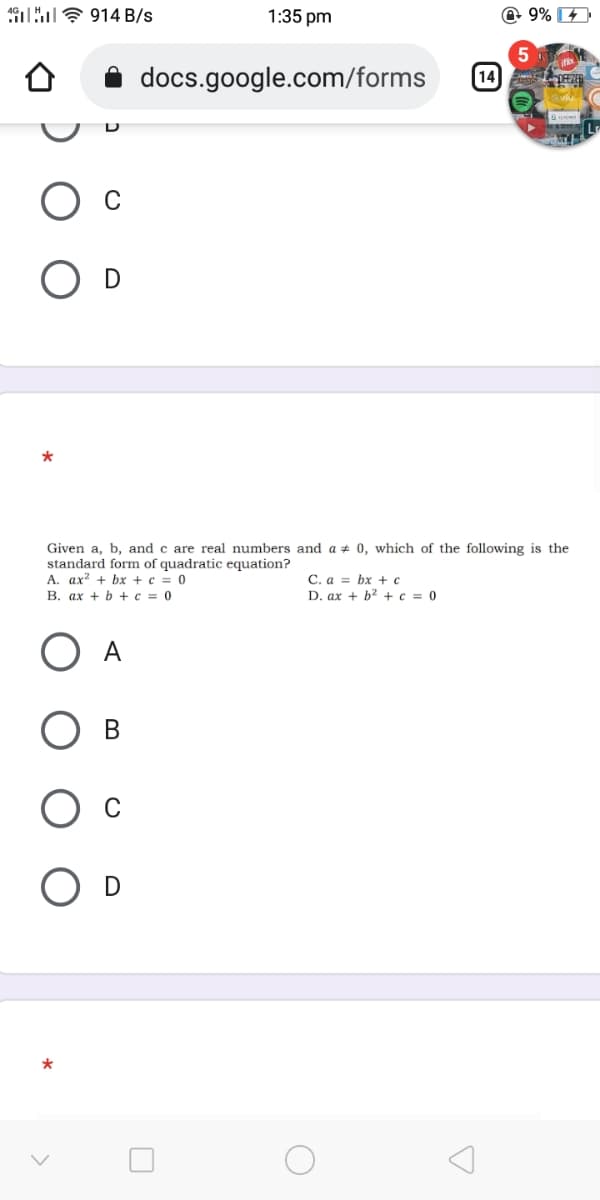 19lu? 914 B/s
1:35 pm
@ 9%
5
docs.google.com/forms
[14
*
Given a, b, and c are real numbers and a + 0, which of the following is the
standard form of quadratic equation?
A. ax? + bx + c = 0
В. ах + b + с %3D 0
C. a = bx +c
D. ax + b? + c = 0
В
