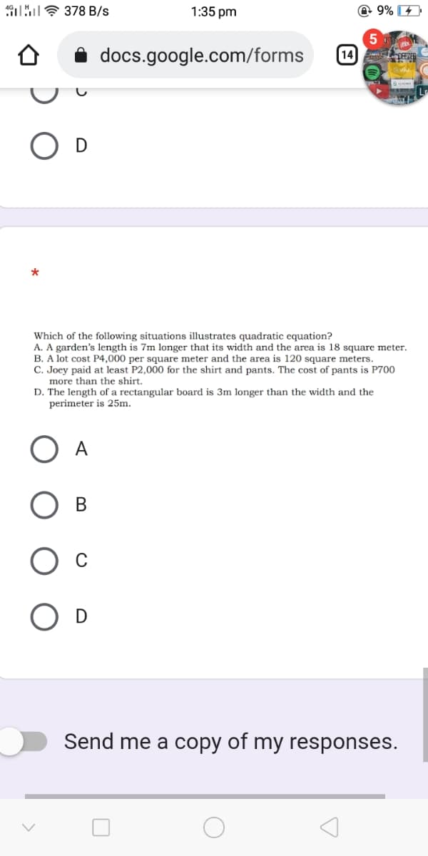 uE 378 B/s
1:35 pm
@ 9%
5
docs.google.com/forms
[14
Which of the following situations illustrates quadratic equation?
A. A garden's length is 7m longer that its width and the area is 18 square meter.
B. A lot cost P4,000 per square meter and the area is 120 square meters.
C. Joey paid at least P2,000 for the shirt and pants. The cost of pants is P700
more than the shirt.
D. The length of a rectangular board is 3m longer than the width and the
perimeter is 25m.
O D
Send me a copy of my responses.
