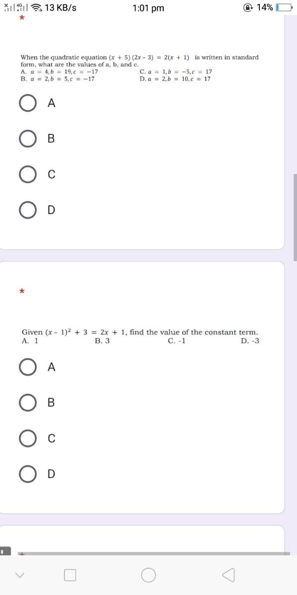 Xi19E 13 KB/s
1:01 pm
@ 14% O
is written in standard
When the quadratic equation (x + 5) (2x – 3) = 2(x + 1)
form, what are the values of a, b, and c.
A. a = 4, b = 19,c = -17
B. a = 2,b = 5,c = -17
C. a = 1,b = -5,c = 17
D. a = 2,b = 10,c = 17
A
В
D
Given (x - 1)? + 3 = 2x + 1, find the value of the constant term.
А. 1
В. З
С. -1
D. -3
A
В
D
