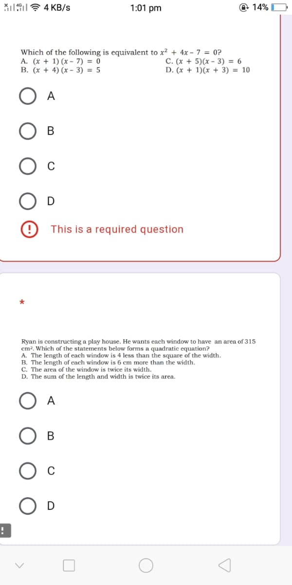 X19? 4 KB/s
1:01 pm
@ 14% O
Which of the following is equivalent to x? + 4x - 7 = 0?
A. (x + 1) (x - 7) = 0
В. (х + 4) (х-3) %3D 5
C. (x + 5)(x - 3) = 6
D. (x + 1)(x + 3) = 10
A
В
(9 This is a required question
Ryan is constructing a play house. He wants each window to have an area of 315
cm?. Which of the statements below forms a quadratic equation?
A. The length of each window is 4 less than the square of the width.
B. The length of each window is 6 cm more than the width.
C. The area of the window is twice its width.
D. The sum of the length and width is twice its area.
A
В
D
