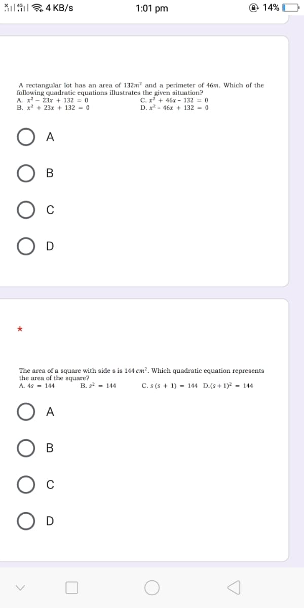 Xi19 4 KB/s
1:01 pm
@ 14% O
A rectangular lot has an area of 132m² and a perimeter of 46m. Which of the
following quadratic equations illustrates the given situation?
A. x? - 23x + 132 = 0
B. x? + 23x + 132 = 0
C. x? + 46x - 132 = 0
D. x2 - 46x + 132 = 0
A
В
C
The area of a square with side s is 144 cm?. Which quadratic equation represents
the area of the square?
A. 4s = 144
B. s = 144
C. s (s + 1) = 144 D.(s+1)² = 144
A
В
