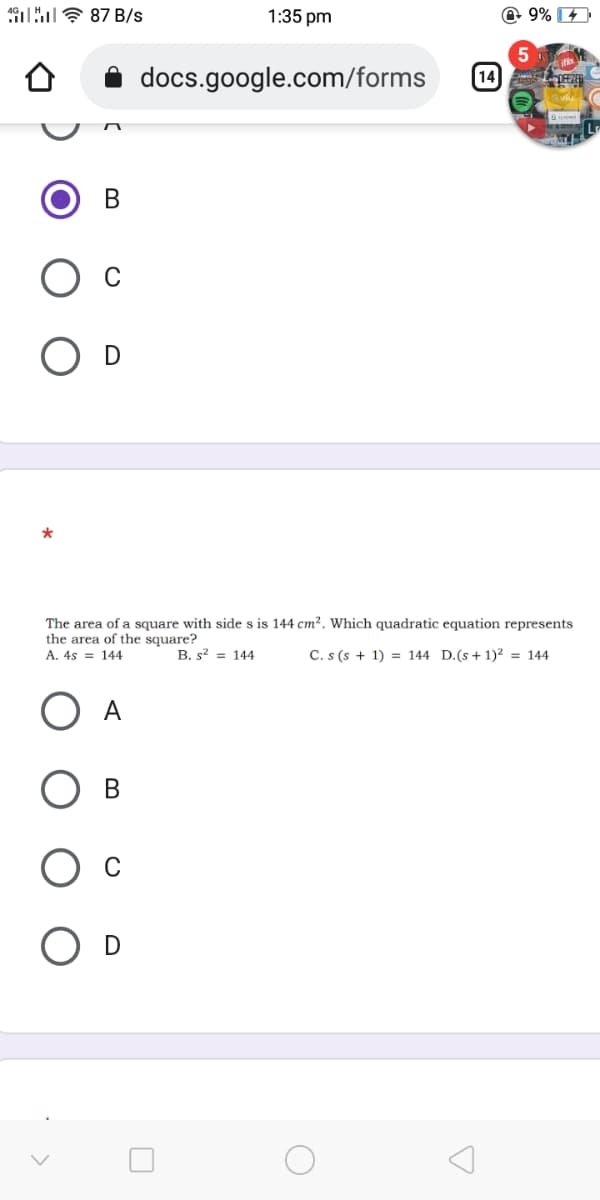 1 E 87 B/s
1:35 pm
@ 9%
5
docs.google.com/forms
[14
В
O D
The area of a square with side s is 144 cm?. Which quadratic equation represents
the area of the square?
A. 4s = 144
B. s? = 144
C. s (s + 1) = 144 D.(s + 1)2 = 144
O A
