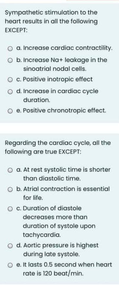 Sympathetic stimulation to the
heart results in all the following
EXCEPT:
a. Increase cardiac contractility.
O b. Increase Na+ leakage in the
sinoatrial nodal cells.
O C. Positive inotropic effect
o d. Increase in cardiac cycle
duration.
O e. Positive chronotropic effect.
Regarding the cardiac cycle, all the
following are true EXCEPT:
O a. At rest systolic time is shorter
than diastolic time.
O b. Atrial contraction is essential
for life.
O c. Duration of diastole
decreases more than
duration of systole upon
tachycardia.
O d. Aortic pressure is highest
during late systole.
e. It lasts 0.5 second when heart
rate is 120 beat/min.
