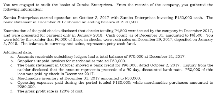 You are engaged to audit the books of Zumba Enterprises. From the records of the company, you gathered the
following information:
Zumba Enterprises started operation on October 2, 2017 with Zumba Enterprises investing P150,000 cash. The
bank statement in December 2017 showed an ending balance of P130,500.
Examination of the paid checks disclosed that checks totaling P4,500 were issued by the company in December 2017,
and were presented for payment only in January 2018. Cash count as of December 31, amounted to P9),500. You
were told by the cashier that P6,000 of these, in checks, were cash sales on December 29, 2017, deposited on January
3, 2018. The balance, in currency and coins, represents petty cash fund.
Additional data:
a. Accounts receivable subsidiary ledgers had a total balance of P70,000 at December 31, 2017.
b. Supplier's unpaid invoices for merchandise totaled P60,000.
The bank statement in October showed a bank credit for P98,000, dated October 2, 2017. Inquiry from the
cashier disclosed that the amount represents proceeds of a 90-day, discounted bank note. P80,000 of this
loan was paid by check in December 2017.
d. Merchandise inventory at December 31, 2017 amounted to P30,000.
e. Operating expenses paid during the period totaled P180,000; while merchandise purchases amounted to
P250,000.
The gross profit rate is 120% of cost.
C.
f.
