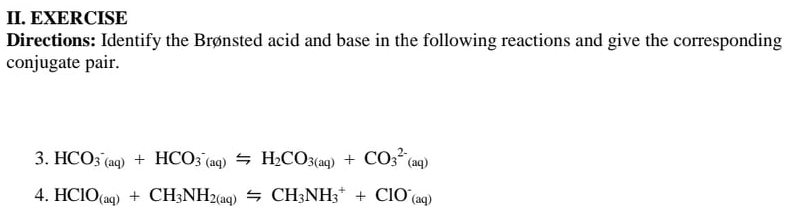 II. EXERCISE
Directions: Identify the Brønsted acid and base in the following reactions and give the corresponding
conjugate pair.
3. HCO3 (aq) + HCO; (aq) = H2CO3(aq) + CO3 (aq)
4. HCIO(ag) + CH;NH2(aq) = CH3NH3* + CIO'(aq)
