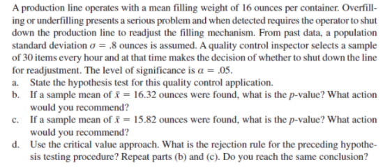 A production line operates with a mean filling weight of 16 ounces per container. Overfill-
ing or underfilling presents a serious problem and when detected requires the operator to shut
down the production line to readjust the filling mechanism. From past data, a population
standard deviation o = .8 ounces is assumed. A quality control inspector selects a sample
of 30 items every hour and at that time makes the decision of whether to shut down the line
for readjustment. The level of significance is a = .05.
a. State the hypothesis test for this quality control application.
b. If a sample mean of & = 16.32 ounces were found, what is the p-value? What action
would you recommend?
c. If a sample mean of = 15.82 ounces were found, what is the p-value? What action
would you recommend?
d. Use the critical value approach. What is the rejection rule for the preceding hypothe-
sis testing procedure? Repeat parts (b) and (c). Do you reach the same conclusion?
