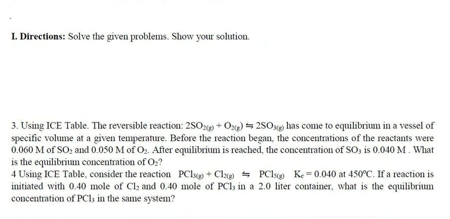 I. Directions: Solve the given problems. Show your solution.
3. Using ICE Table. The reversible reaction: 2SO2e + O2) = 2SO3 has come to equilibrium in a vessel of
specific volume at a given temperature. Before the reaction began, the concentrations of the reactants were
0.060 M of SO2 and 0.050 M of O2. After equilibrium is reached, the concentration of SO3 is 0.040 M. What
is the equilibrium concentration of O2?
4 Using ICE Table, consider the reaction PCl3e + Cla@ - PClse Ke = 0.040 at 450°C. If a reaction is
initiated with 0.40 mole of Cl2 and 0.40 mole of PCI; in a 2.0 liter container, what is the equilibrium
concentration of PCl; in the same system?
