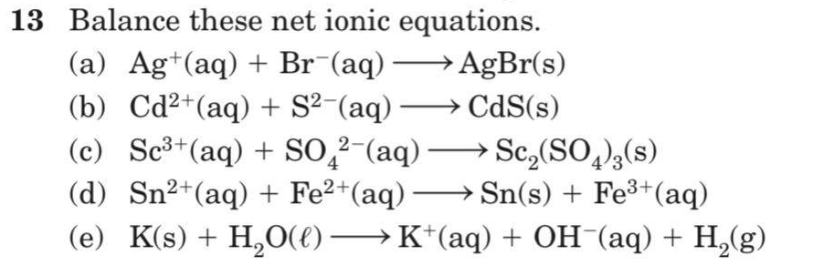 13 Balance these net ionic equations.
(a) Ag+(aq) + Br¯(aq) → AgBr(s)
(b) Cd2+(aq) + S?-(aq) → CdS(s)
(c) Sc³+(aq) + SO̟²-(aq)
(d) Sn²+(aq) + Fe2+(aq) → Sn(s) + Fe3+(aq)
(e) K(s) + H,O(E) –→ K*(aq) + OH¯(aq) + H,(g)
→ Sc,(SO,)3(s)
4
