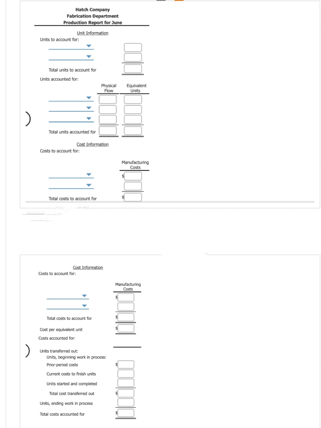 )
)
Hatch Company
Fabrication Department
Production Report for June
Unit Information
Units to account for:
Total units to account for
Units accounted for:
Total units accounted for
Costs to account for:
Cost Information
Total costs to account for
Costs to account for:
Cost Information
Total costs to account for
Physical
Flow
Cost per equivalent unit
Costs accounted for:
Units transferred out:
Units, beginning work in process:
Prior-period costs
Current costs to finish units
Units started and completed
Total cost transferred out
Units, ending work in process
Total costs accounted for
$
$
$
Equivalent
Units
Manufacturing
Costs
$
Manufacturing
Costs