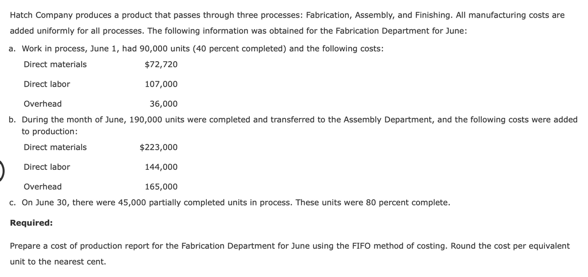 Hatch Company produces a product that passes through three processes: Fabrication, Assembly, and Finishing. All manufacturing costs are
added uniformly for all processes. The following information was obtained for the Fabrication Department for June:
a. Work in process, June 1, had 90,000 units (40 percent completed) and the following costs:
Direct materials
$72,720
107,000
Overhead
36,000
b. During the month of June, 190,000 units were completed and transferred to the Assembly Department, and the following costs were added
to production:
Direct materials
Direct labor
$223,000
144,000
165,000
Overhead
c. On June 30, there were 45,000 partially completed units in process. These units were 80 percent complete.
Required:
Direct labor
Prepare a cost of production report for the Fabrication Department for June using the FIFO method of costing. Round the cost per equivalent
unit to the nearest cent.