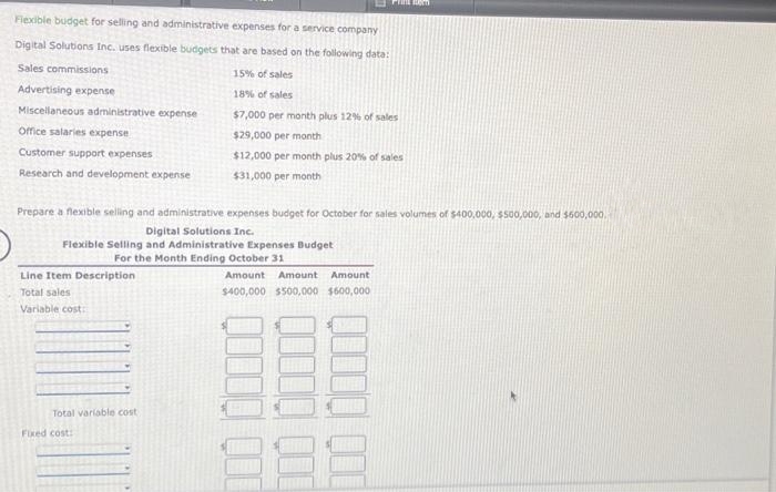 Flexible budget for selling and administrative expenses for a service company
Digital Solutions Inc. uses flexible budgets that are based on the following data:
Sales commissions
Advertising expense
Miscellaneous administrative expense
Office salaries expense
Customer support expenses
Research and development expense
Line Item Description
Total sales
Variable cost:
Prepare a flexible selling and administrative expenses budget for October for sales volumes of $400,000, $500,000, and $600,000.
Digital Solutions Inc.
Flexible Selling and Administrative Expenses Budget
For the Month Ending October 31
Total variable cost
PHINE BOR
Fixed cost:
15% of sales
18% of sales
$7,000 per month plus 12% of sales
$29,000 per month
$12,000 per month plus 20% of sales
$31,000 per month
Amount Amount Amount
$400,000 $500,000 $600,000