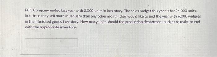 FCC Company ended last year with 2,000 units in inventory. The sales budget this year is for 24,000 units,
but since they sell more in January than any other month, they would like to end the year with 6,000 widgets
in their finished goods inventory. How many units should the production department budget to make to end
with the appropriate inventory?