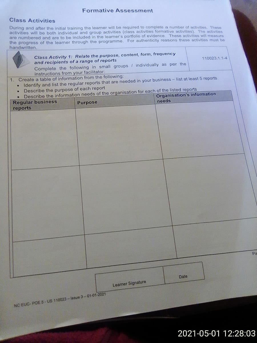 Formative Assessment
Class Activities
During and after the initial training the learner will be required to complete a number of activities. These
activities will be both individual and group activities (class activities formative activities). The activities
are numbered and are to be included in the learner's portfolio of evidence. These activities will measure
the progress of the learner through the programme. For authenticity reasons these activities must be
handwritten.
Class Activity 1: Relate the purpose, content, form, frequency
and recipients of a range of reports
Complete the following in small groups / individually as per the
instructions from your facilitator:
Create a table of information from the following:
Identify and list the regular reports that are needed in your business - list at least 5 reports.
Describe the purpose of each report
Describe the information needs of the organisation for each of the listed reports
Regular business
rеports
110023.1.1-4
1.
Organisation's information
Purpose
needs
Pa
Date
Learner Signature
NC EUC- POE 5- US 110023 - Issue 3-01-01-2021
2021-05-01 12:28:03
