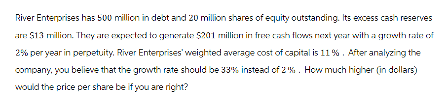 River Enterprises has 500 million in debt and 20 million shares of equity outstanding. Its excess cash reserves
are $13 million. They are expected to generate $201 million in free cash flows next year with a growth rate of
2% per year in perpetuity. River Enterprises' weighted average cost of capital is 11%. After analyzing the
company, you believe that the growth rate should be 33% instead of 2%. How much higher (in dollars)
would the price per share be if you are right?