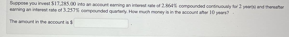 Suppose you invest $17,285.00 into an account earning an interest rate of 2.864% compounded continuously for 2 year(s) and thereafter
earning an interest rate of 3.257% compounded quarterly. How much money is in the account after 10 years?
The amount in the account is $