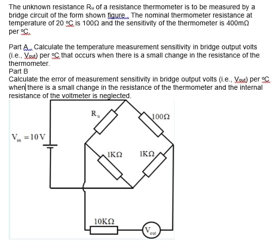 The unknown resistance Ru of a resistance thermometer is to be measured by a
bridge circuit of the form shown figure The nominal thermometer resistance at
temperature of 20 °C, is 1000 and the sensitivity of the thermometer is 400m2
per C.
Part A. Calculate the temperature measurement sensitivity in bridge output volts
(i.e., Vout) per C that occurs when there is a small change in the resistance of the
thermometer.
Part B
Calculate the error of measurement sensitivity in bridge output volts (i.e., Vout) per C
when| there is a small change in the resistance of the thermometer and the internal
resistance of the voltmeter is neglected.
R,
1002
Vin =10 V
IKO
IKO
10KΩ
out
