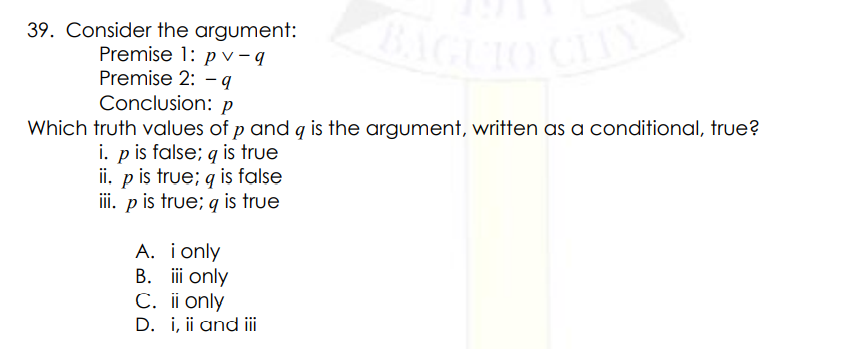 BAGUIO CLIY
39. Consider the argument:
Premise 1: p v – q
Premise 2: - q
Conclusion: p
Which truth values of p and g is the argument, written as a conditional, true?
i. p is false; q is true
ii. p iş true; q is false
iii. p is true; g is true
A. i only
B. i only
C. ii only
D. i, ii and ii
