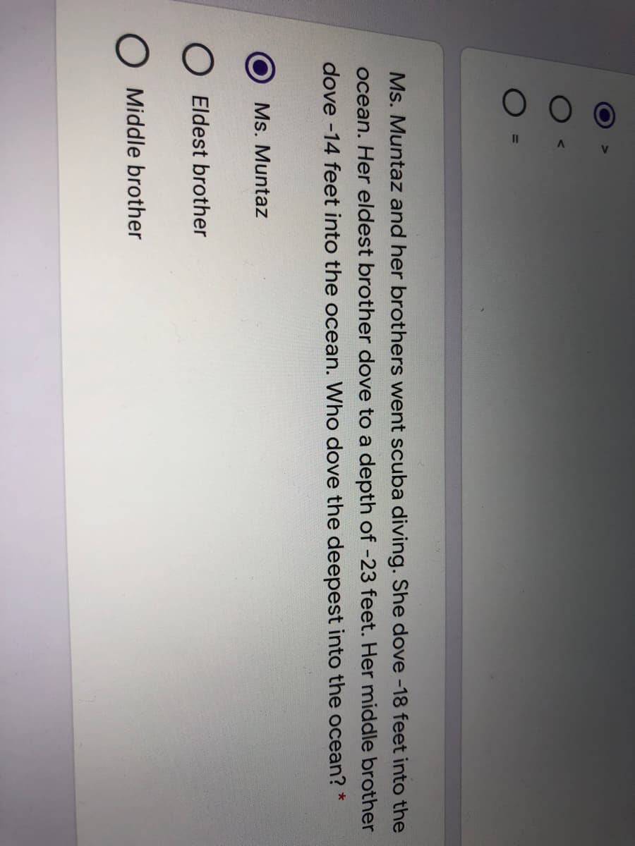 Ms. Muntaz and her brothers went scuba diving. She dove -18 feet into the
ocean. Her eldest brother dove to a depth of -23 feet. Her middle brother
dove -14 feet into the ocean. Who dove the deepest into the ocean? *
Ms. Muntaz
O Eldest brother
O Middle brother
