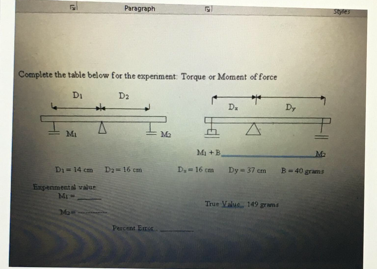 Paragraph
Styles
Complete the table below for the experiment: Torque or Moment of force
D1
D2
Dz
Dy
Mi
M2
Mi +B.
M2
Di = 14 cm
D2 16 cm
Dz=16 cm
Dy = 37 cm
B= 40 grams
Experimental value
Mr
True Value 149 grams
Ma
Percent Eror
12
