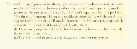 5.2. (a) Find an expression for the energy levels of a three-dimensional harmonic
oscillator. This should be described in most introductory quantum mechani
ies texts. Do not actually solve Schrödinger's equation for this problem.
The three-dimensional harmonic oscillator potential is widely used as an
approximation for the shell model potential, not because it is particularly
accurate, but because it is simple and convenient.
(b) Draw an energy level diagram for these energy levels and determine the
degeneracy of each level.
(e) Use this model to predict the magic numbers for the system.