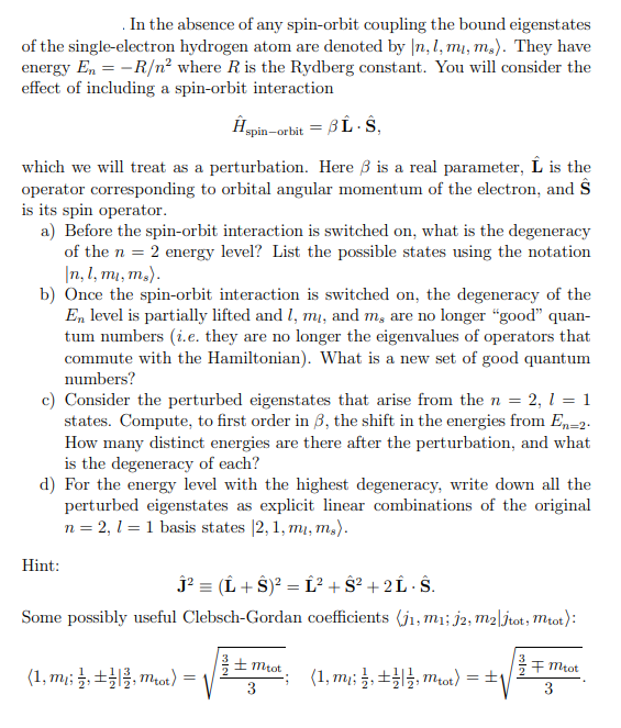 In the absence of any spin-orbit coupling the bound eigenstates
of the single-electron hydrogen atom are denoted by In, l, m, m.). They have
energy En-R/n² where R is the Rydberg constant. You will consider the
effect of including a spin-orbit interaction
which we will treat as a perturbation. Here is a real parameter, Ĺ is the
operator corresponding to orbital angular momentum of the electron, and S
is its spin operator.
a) Before the spin-orbit interaction is switched on, what is the degeneracy
of the n = 2 energy level? List the possible states using the notation
In, l, mi, m.).
Ĥsp
spin-orbit = BL-S,
b) Once the spin-orbit interaction is switched on, the degeneracy of the
En level is partially lifted and I, my, and m, are no longer "good" quan-
tum numbers (i.e. they are no longer the eigenvalues of operators that
commute with the Hamiltonian). What is a new set of good quantum
numbers?
c) Consider the perturbed eigenstates that arise from the n = 2, 1 = 1
states. Compute, to first order in 3, the shift in the energies from En-2.
How many distinct energies are there after the perturbation, and what
is the degeneracy of each?
d) For the energy level with the highest degeneracy, write down all the
perturbed eigenstates as explicit linear combinations of the original
n = 2, 1 = 1 basis states [2, 1, m, m.).
Hint:
Ĵ² = (Î + Ŝ)² = Ĺ² + Ŝ² + 2 Î· Ŝ.
Some possibly useful Clebsch-Gordan coefficients (ji, m₁; j2, m2|jtot, mtot):
(1,m₁; ,, mtot) =
± Mtot
3
(1, m,, mtot) = ±
√
FMtot