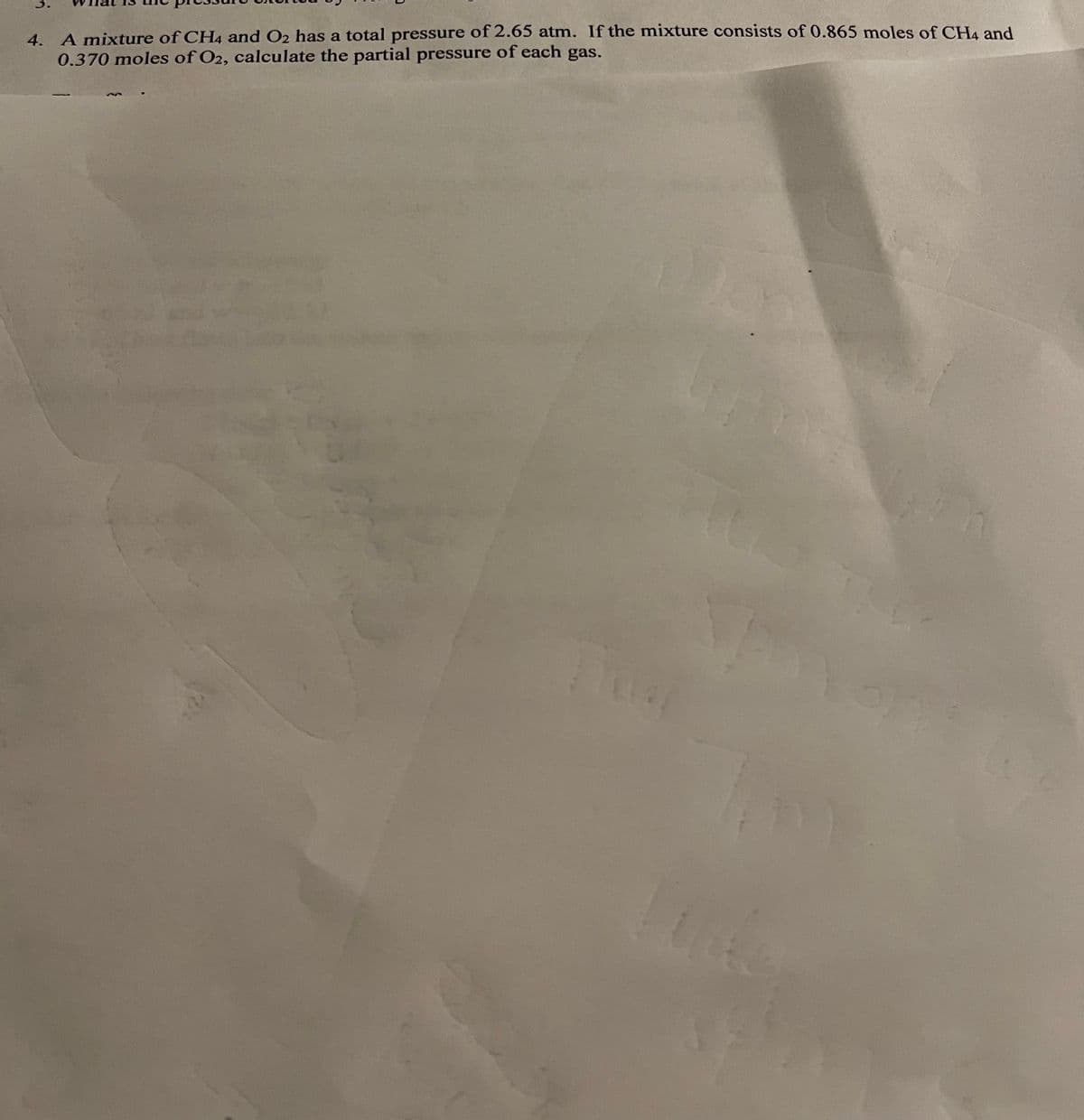 3.
4. A mixture of CH4 and O2 has a total pressure of 2.65 atm. If the mixture consists of 0.865 moles of CHA and
0.370 moles of O2, calculate the partial pressure of each gas.

