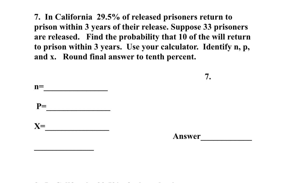 7. In California 29.5% of released prisoners return to
prison within 3 years of their release. Suppose 33 prisoners
are released. Find the probability that 10 of the will return
to prison within 3 years. Use your calculator. Identify n, p,
and x. Round final answer to tenth percent.
7.
n=
P=
X=
Answer
