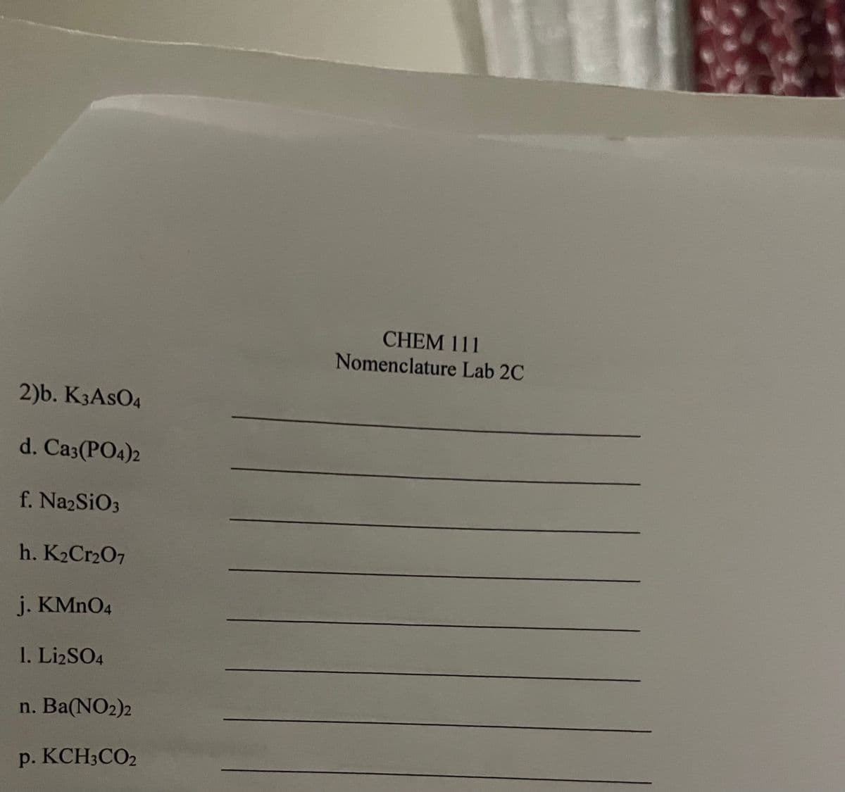 CHEM 111
Nomenclature Lab 2C
2)b. K3ASO4
d. Ca3(PO4)2
f. NazSiO3
h. K2CR2O7
j. KMNO4
1. LizSO4
n. Ba(NO2)2
p. KCH3CO2
