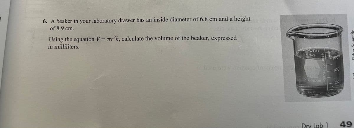 6. A beaker in your laboratory drawer has an inside diameter of 6.8 cm and a height
of 8.9 cm.
Using the equation V= wr?h, calculate the volume of the beaker, expressed
in milliliters.
omi
HMAX
150
LGO
100
NO 14005
50
Dry Lab 1
49
APPROX. VOLUMES
Ficher Scientific
