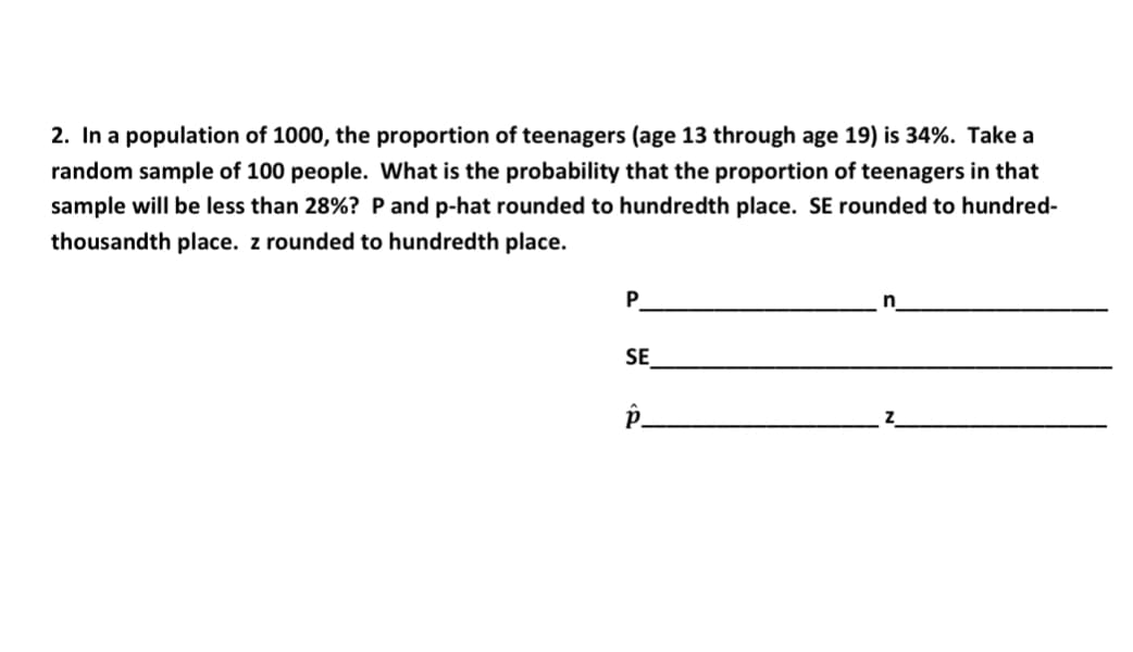 2. In a population of 1000, the proportion of teenagers (age 13 through age 19) is 34%. Take a
random sample of 100 people. What is the probability that the proportion of teenagers in that
sample will be less than 28%? P and p-hat rounded to hundredth place. SE rounded to hundred-
thousandth place. z rounded to hundredth place.
P.
n
SE
P_
