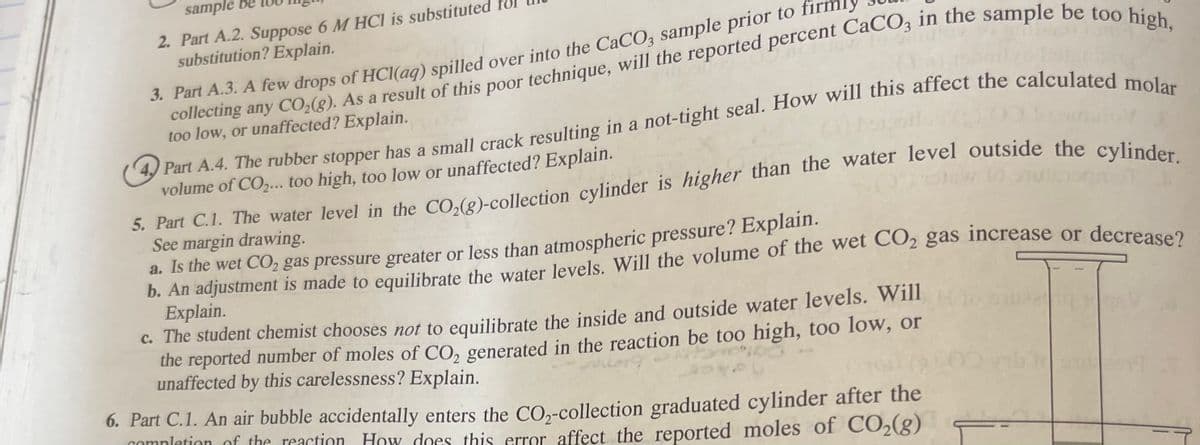 sample be
2. Part A.2. Suppose 6 M HCI is substituted
substitution? Explain.
collecting any CO;(g). As a result of this poor technique, will the reported percent CáCO; in the sample be tos IU
too low, or unaffected? Explain.
3. Part A.3. A few drops of HCI(ag) spilled over into the CaCO3 sample prior to m
y Part A.4. The rubber stopper has a small crack resulting in a not-tight seal. How will this affect the calculated
volume of CO,... too high, too low or unaffected? Explain.
3. Part C.1. The water level in the CO,(g)-collection cylinder is higher than the water level outside the cvlin 1
See margin drawing.
a. Is the wet CO2 gas pressure greater or less than atmospheric pressure? Explain.
Explain.
C. The student chemist chooses not to equilibrate the inside and outside water levels. Will
the reported number of moles of CO, generated in the reaction be too high, too low, or
unaffected by this carelessness? Explain.
6. Part C.1. An air bubble accidentally enters the CO,-collection graduated cylinder after the
comnletion of the reaction. How does this error affect the reported moles of CO2(g)
