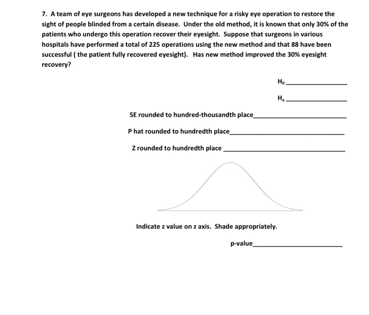 7. A team of eye surgeons has developed a new technique for a risky eye operation to restore the
sight of people blinded from a certain disease. Under the old method, it is known that only 30% of the
patients who undergo this operation recover their eyesight. Suppose that surgeons in various
hospitals have performed a total of 225 operations using the new method and that 88 have been
successful ( the patient fully recovered eyesight). Has new method improved the 30% eyesight
recovery?
Но
SE rounded to hundred-thousandth place
P hat rounded to hundredth place_
Z rounded to hundredth place
Indicate z value on z axis. Shade appropriately.
p-value
