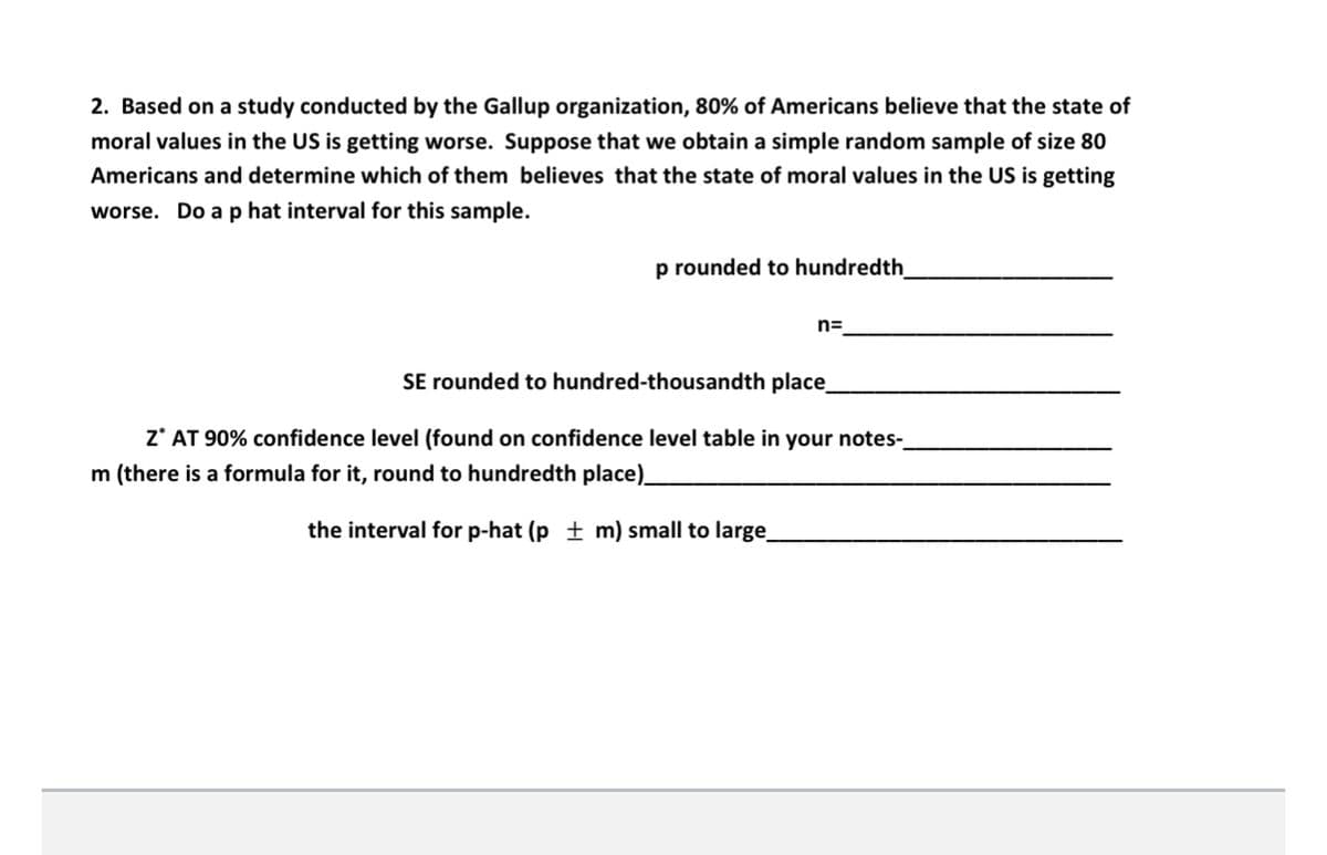 2. Based on a study conducted by the Gallup organization, 80% of Americans believe that the state of
moral values in the US is getting worse. Suppose that we obtain a simple random sample of size 80
Americans and determine which of them believes that the state of moral values in the US is getting
worse. Do a p hat interval for this sample.
p rounded to hundredth
n=
SE rounded to hundred-thousandth place
z* AT 90% confidence level (found on confidence level table in your notes-
m (there is a formula for it, round to hundredth place)
the interval for p-hat (p + m) small to large
