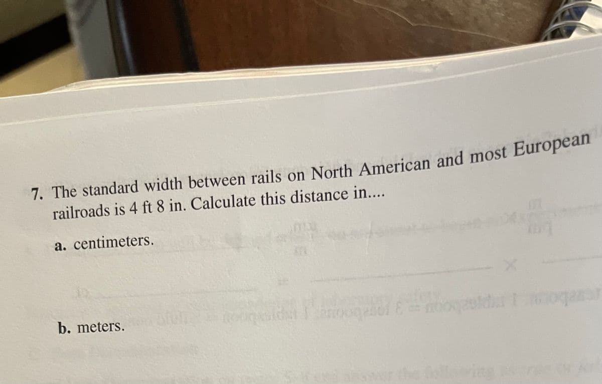 7. The standard width between rails on North American and most European
railroads is 4 ft 8 in. Calculate this distance in...
a. centimeters.
b. meters.
following rw
