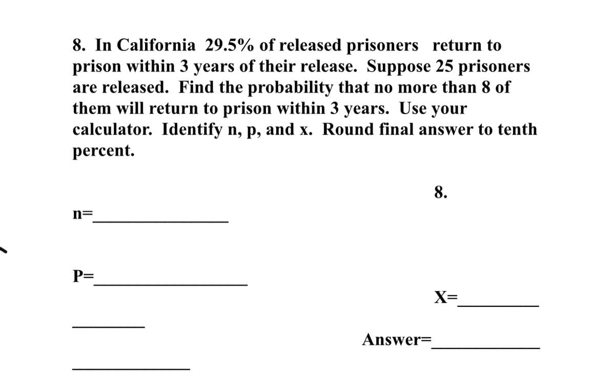 8. In California 29.5% of released prisoners return to
prison within 3 years of their release. Suppose 25 prisoners
are released. Find the probability that no more than 8 of
them will return to prison within 3 years. Use your
calculator. Identify n, p, and x. Round final answer to tenth
percent.
8.
n=
P=
X=
Answer=
