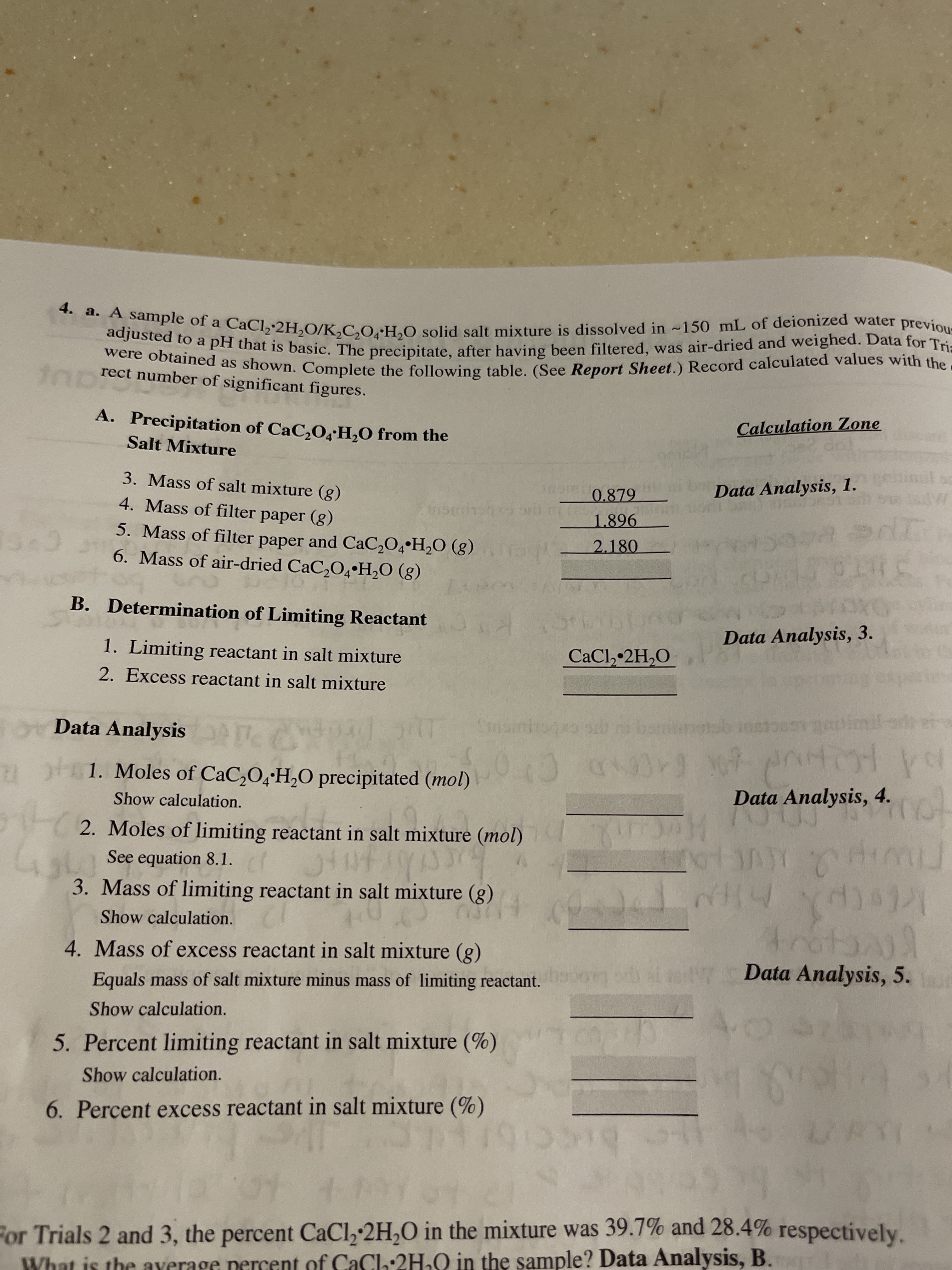 taprect number of significant figures.
A. Precipitation of CaC,O4H,O from the
Calculation Zone
Salt Mixture
mil o
3. Mass of salt mixture (g)
Data Analysis, 1.
0.879
4. Mass of filter paper (g)
1.896
5. Mass of filter paper and CaC,O4•H2O (g)
рaper
2.180
6. Mass of air-dried CaC,O4•H,O (g)
B. Determination of Limiting Reactant
Data Analysis, 3.
1. Limiting reactant in salt mixture
CaCl, 2H,O
2. Excess reactant in salt mixture
Data Analysis e
cxbcipuu
1. Moles of CaC,O,'H,O precipitated (mol)
Data Analysis, 4.
Show calculation.
2. Moles of limiting reactant in salt mixture (mol)
20
See equation 8.1.
3. Mass of limiting reactant in salt mixture (g)
Show calculation.
trotanjl
Data Analysis, 5.
4. Mass of excess reactant in salt mixture (g)
Equals mass of salt mixture minus mass of limiting reactant.
Show calculation.
5. Percent limiting reactant in salt mixture (%)
Show calculation.
6. Percent excess reactant in salt mixture (%)
rtc
beccib
For Trials 2 and 3, the percent CaCl,-2H,O in the mixture was 39.7% and 28.4% respectively.
What is the ayerage percent of CaCl:2H.Q in the sample? Data Analysis, B.
