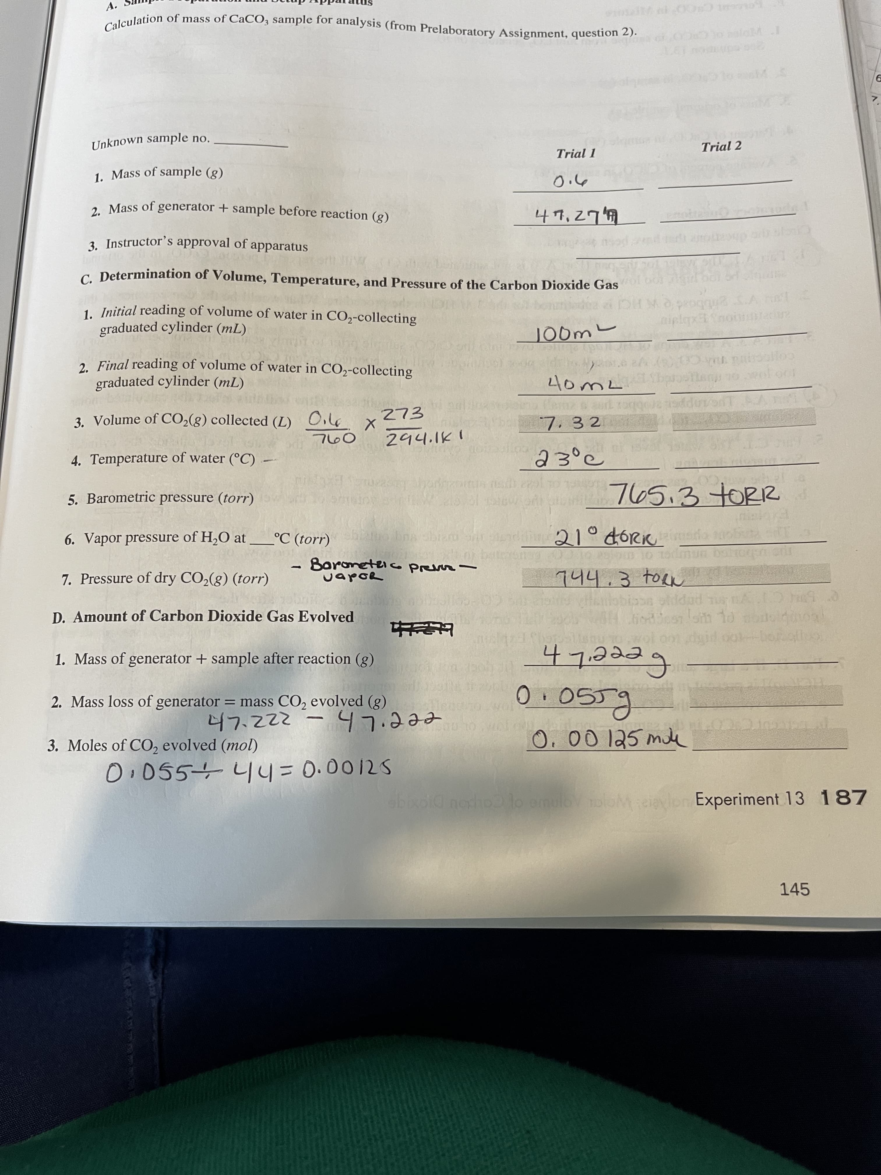 A.
Unknown sample no.
Trial 2
Trial 1
1. Mass of sample (g)
2. Mass of generator + sample before reaction (g)
3. Instructor's approval of apparatus
c. Determination of Volume, Temperature, and Pressure of the Carbon Dioxide Gas
1. Initial reading of volume of water in CO,-collecting
graduated cylinder (mL)
aiplqxnot
Joom
2. Final reading of volume of water in CO2-collecting
graduated cylinder (mL)
co
woloor
3. Volume of CO2(g) collected (L)
7. 3 2
4. Temperature of water (°C)
23°c
5. Barometric pressure (torr)
765.3 TORR
6. Vapor pressure of H,O at
°C (torr)
21° dóRK
7. Pressure of dry CO,(g) (torr)
Boroneteio pevr -
CapoR
744.3 toen
D. Amount of Carbon Dioxide Gas Evolved
1. Mass of generator + sample after reaction (g)
2. Mass loss of generator = mass CO, evolved (g)
feeeLh
eeeiLh- 2z2
O.00 125 mile
3. Moles of CO, evolved (mol)
0.055+4y= 0.0012S
abixoid nexho lo emuloy oloM cievlon Experiment 13 187
coupou
145
